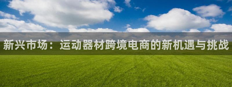 xk星空体育官网下载平台注册：新兴市场：运动器材跨境电商的新